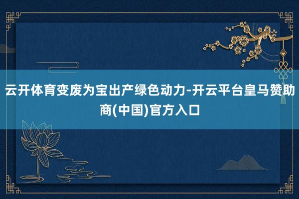 云开体育变废为宝出产绿色动力-开云平台皇马赞助商(中国)官方