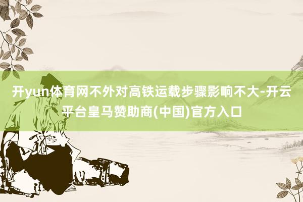 开yun体育网不外对高铁运载步骤影响不大-开云平台皇马赞助商