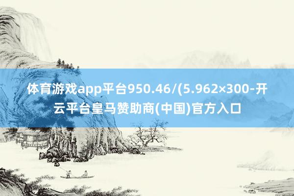 体育游戏app平台950.46/(5.962×300-开云平