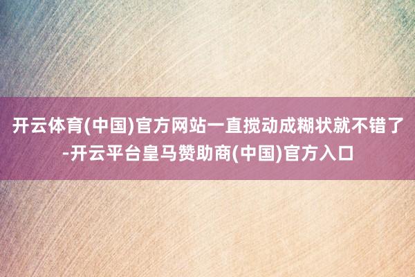 开云体育(中国)官方网站一直搅动成糊状就不错了-开云平台皇马