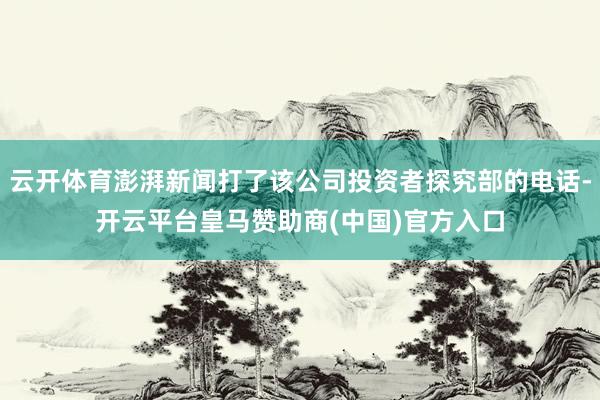 云开体育澎湃新闻打了该公司投资者探究部的电话-开云平台皇马赞