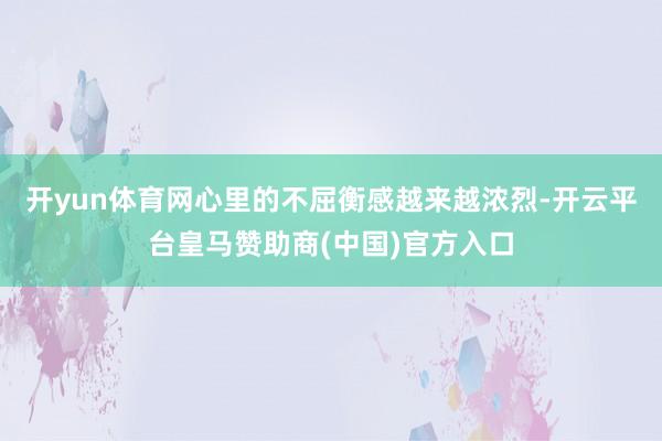 开yun体育网心里的不屈衡感越来越浓烈-开云平台皇马赞助商(