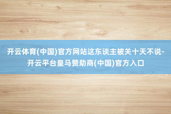 开云体育(中国)官方网站这东谈主被关十天不说-开云平台皇马赞
