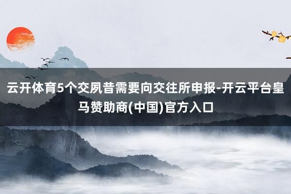 云开体育5个交夙昔需要向交往所申报-开云平台皇马赞助商(中国