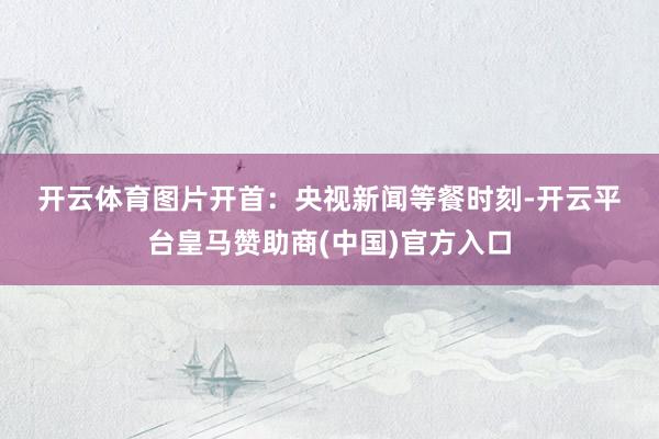 开云体育　　图片开首：央视新闻　　等餐时刻-开云平台皇马赞助