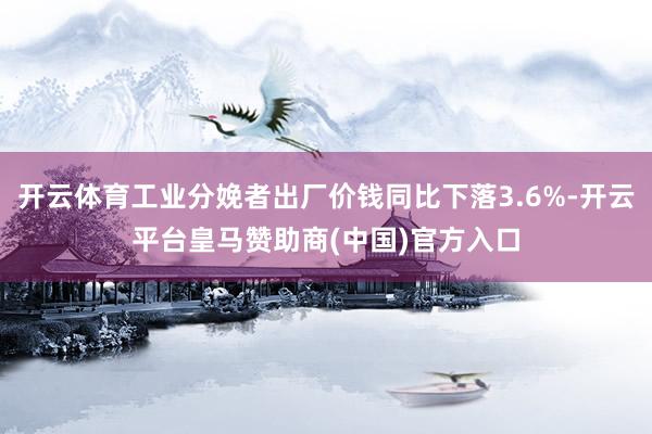 开云体育工业分娩者出厂价钱同比下落3.6%-开云平台皇马赞助