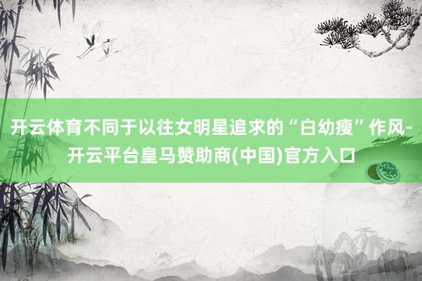 开云体育不同于以往女明星追求的“白幼瘦”作风-开云平台皇马赞