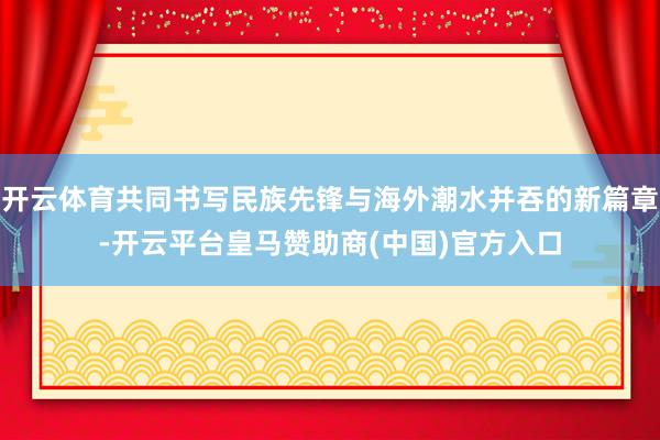 开云体育共同书写民族先锋与海外潮水并吞的新篇章-开云平台皇马