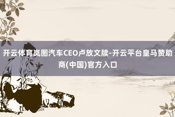 开云体育岚图汽车CEO卢放文牍-开云平台皇马赞助商(中国)官