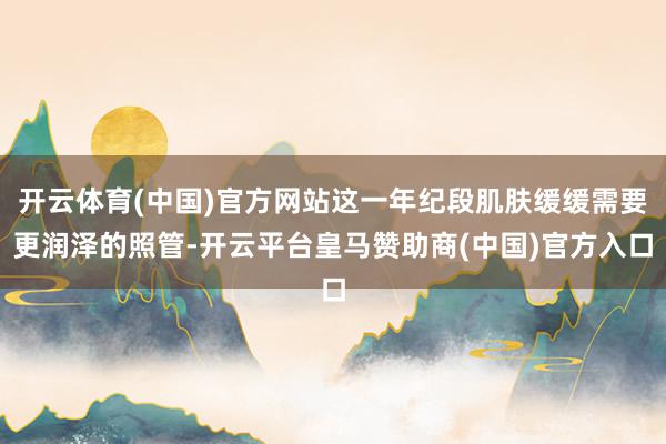 开云体育(中国)官方网站这一年纪段肌肤缓缓需要更润泽的照管-