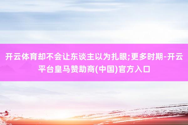 开云体育却不会让东谈主以为扎眼;更多时期-开云平台皇马赞助商