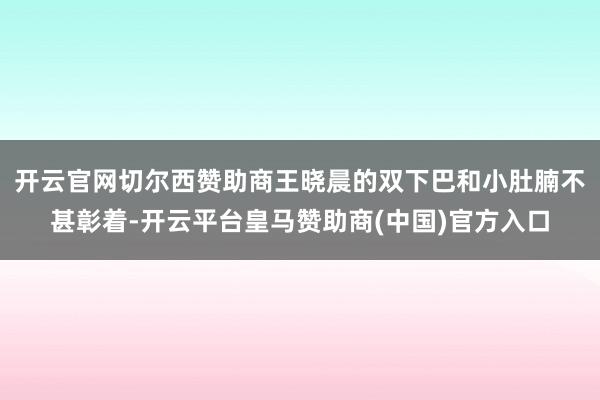 开云官网切尔西赞助商王晓晨的双下巴和小肚腩不甚彰着-开云平台