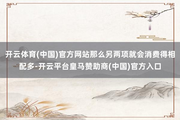 开云体育(中国)官方网站那么另两项就会消费得相配多-开云平台皇马赞助商(中国)官方入口