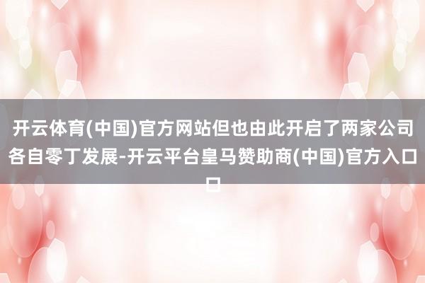 开云体育(中国)官方网站但也由此开启了两家公司各自零丁发展-开云平台皇马赞助商(中国)官方入口