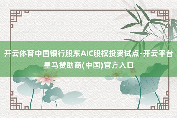 开云体育中国银行股东AIC股权投资试点-开云平台皇马赞助商(中国)官方入口