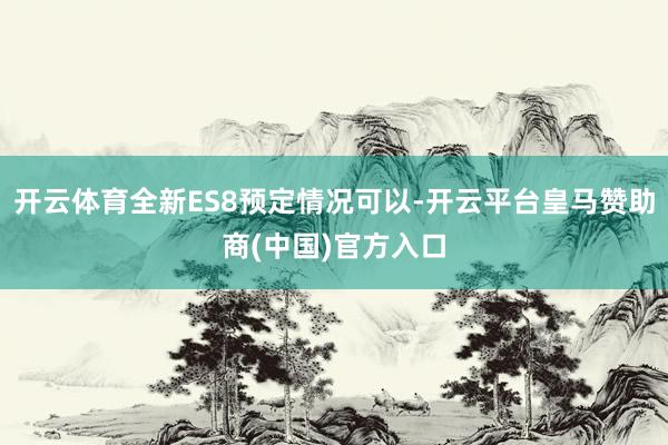 开云体育全新ES8预定情况可以-开云平台皇马赞助商(中国)官方入口