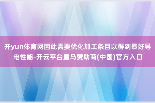 开yun体育网因此需要优化加工条目以得到最好导电性能-开云平台皇马赞助商(中国)官方入口