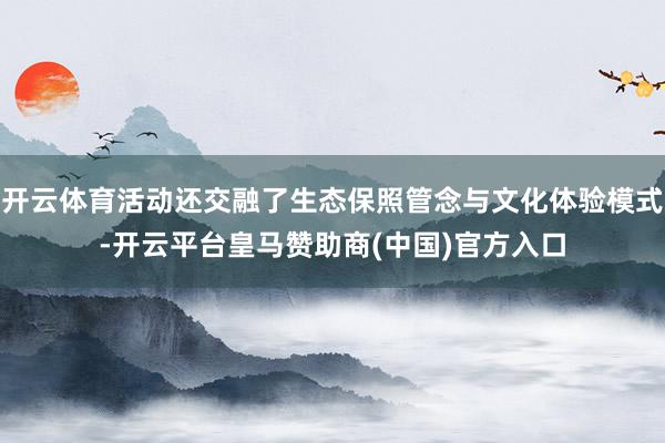 开云体育活动还交融了生态保照管念与文化体验模式-开云平台皇马赞助商(中国)官方入口