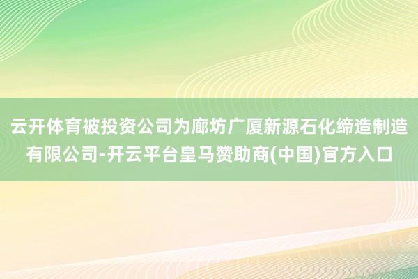 云开体育被投资公司为廊坊广厦新源石化缔造制造有限公司-开云平台皇马赞助商(中国)官方入口