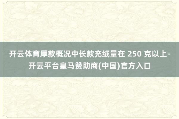 开云体育厚款概况中长款充绒量在 250 克以上-开云平台皇马赞助商(中国)官方入口