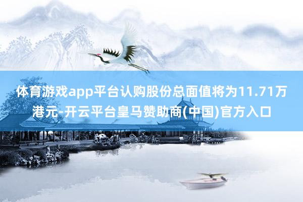 体育游戏app平台认购股份总面值将为11.71万港元-开云平台皇马赞助商(中国)官方入口