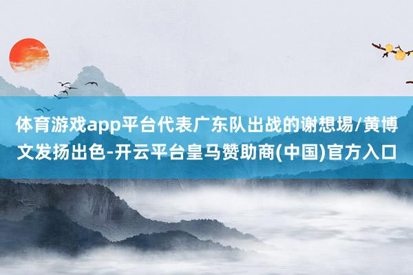 体育游戏app平台代表广东队出战的谢想埸/黄博文发扬出色-开云平台皇马赞助商(中国)官方入口
