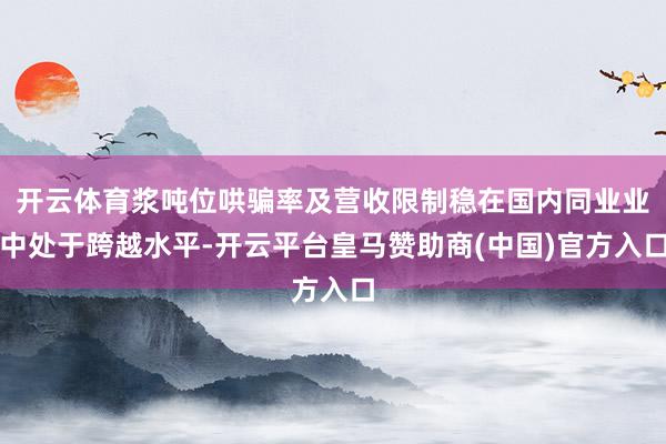 开云体育浆吨位哄骗率及营收限制稳在国内同业业中处于跨越水平-开云平台皇马赞助商(中国)官方入口