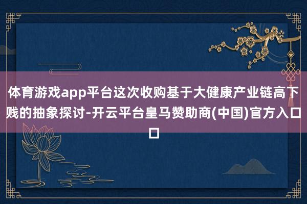 体育游戏app平台这次收购基于大健康产业链高下贱的抽象探讨-