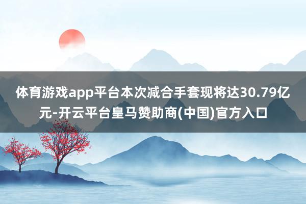 体育游戏app平台本次减合手套现将达30.79亿元-开云平台