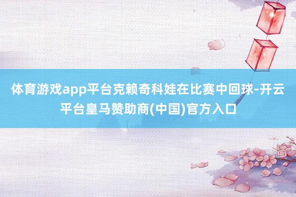 体育游戏app平台克赖奇科娃在比赛中回球-开云平台皇马赞助商