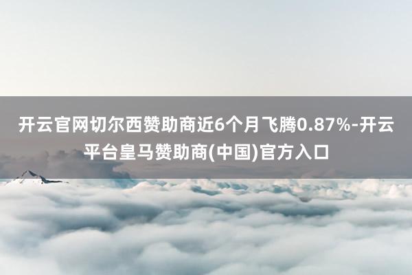 开云官网切尔西赞助商近6个月飞腾0.87%-开云平台皇马赞助商(中国)官方入口