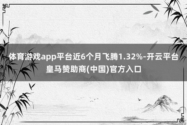 体育游戏app平台近6个月飞腾1.32%-开云平台皇马赞助商
