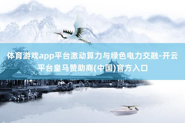 体育游戏app平台激动算力与绿色电力交融-开云平台皇马赞助商(中国)官方入口