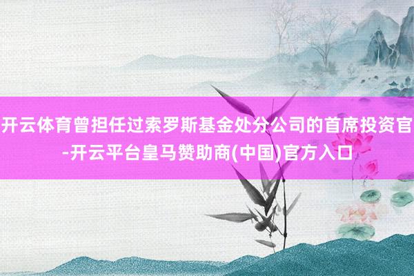 开云体育曾担任过索罗斯基金处分公司的首席投资官-开云平台皇马赞助商(中国)官方入口