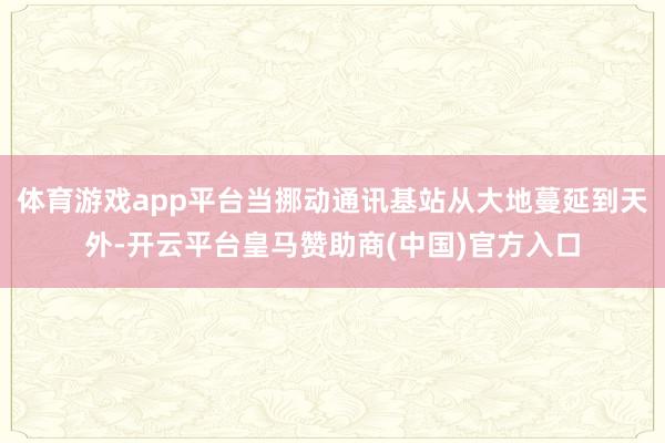 体育游戏app平台当挪动通讯基站从大地蔓延到天外-开云平台皇马赞助商(中国)官方入口