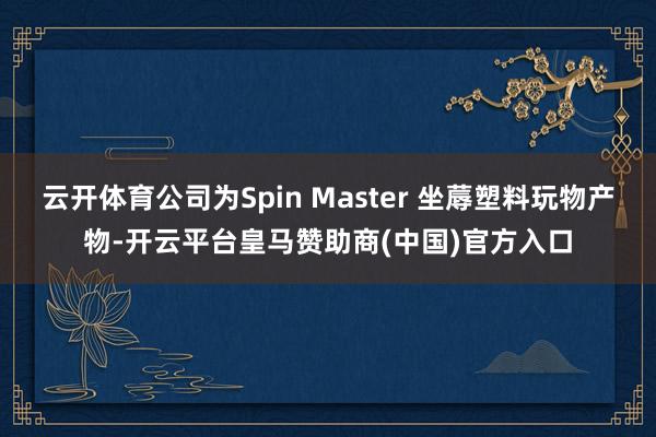 云开体育公司为Spin Master 坐蓐塑料玩物产物-开云平台皇马赞助商(中国)官方入口
