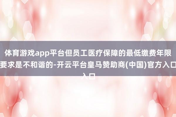 体育游戏app平台但员工医疗保障的最低缴费年限要求是不和谐的-开云平台皇马赞助商(中国)官方入口