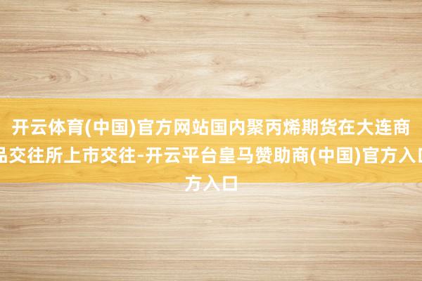 开云体育(中国)官方网站国内聚丙烯期货在大连商品交往所上市交往-开云平台皇马赞助商(中国)官方入口