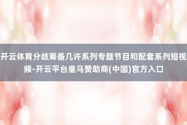 开云体育分歧筹备几许系列专题节目和配套系列短视频-开云平台皇马赞助商(中国)官方入口