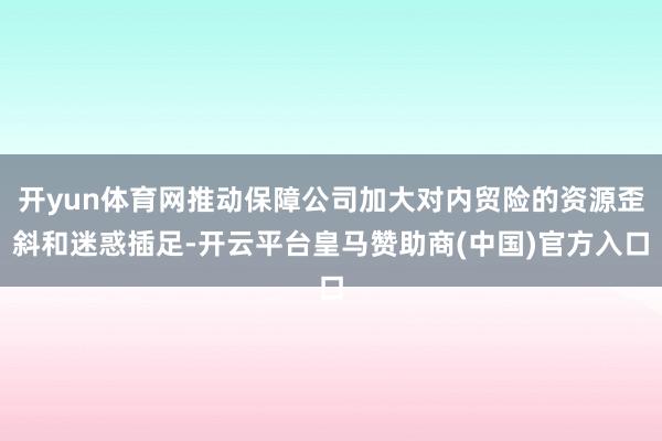 开yun体育网推动保障公司加大对内贸险的资源歪斜和迷惑插足-开云平台皇马赞助商(中国)官方入口