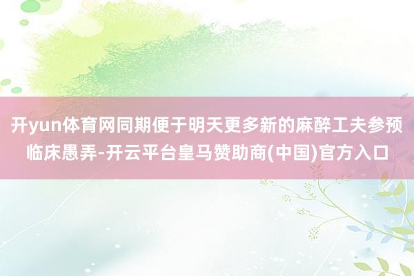 开yun体育网同期便于明天更多新的麻醉工夫参预临床愚弄-开云平台皇马赞助商(中国)官方入口