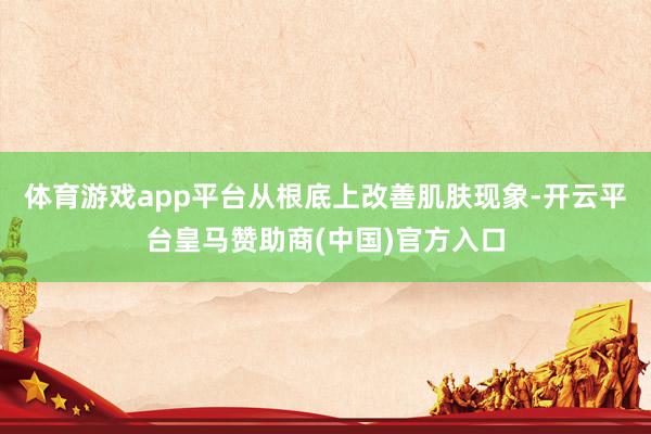 体育游戏app平台从根底上改善肌肤现象-开云平台皇马赞助商(中国)官方入口