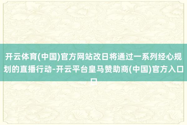 开云体育(中国)官方网站改日将通过一系列经心规划的直播行动-开云平台皇马赞助商(中国)官方入口