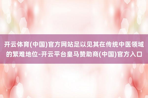 开云体育(中国)官方网站足以见其在传统中医领域的繁难地位-开云平台皇马赞助商(中国)官方入口