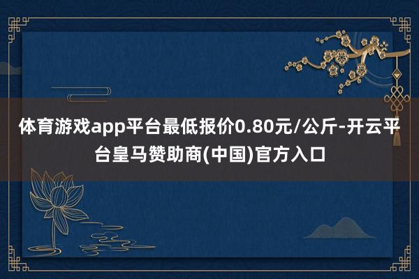 体育游戏app平台最低报价0.80元/公斤-开云平台皇马赞助商(中国)官方入口