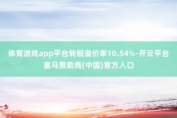 体育游戏app平台转股溢价率10.54%-开云平台皇马赞助商(中国)官方入口