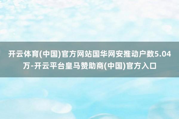开云体育(中国)官方网站国华网安推动户数5.04万-开云平台皇马赞助商(中国)官方入口