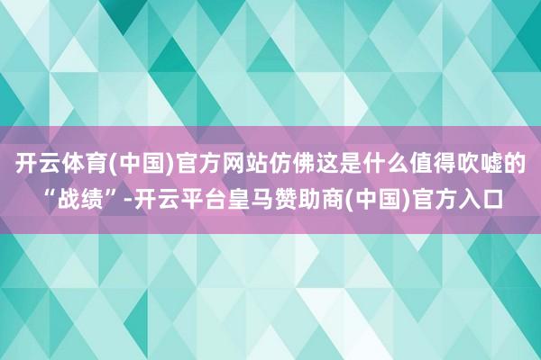 开云体育(中国)官方网站仿佛这是什么值得吹嘘的“战绩”-开云平台皇马赞助商(中国)官方入口