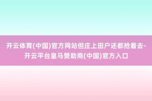 开云体育(中国)官方网站但庄上田户还都抢着去-开云平台皇马赞助商(中国)官方入口
