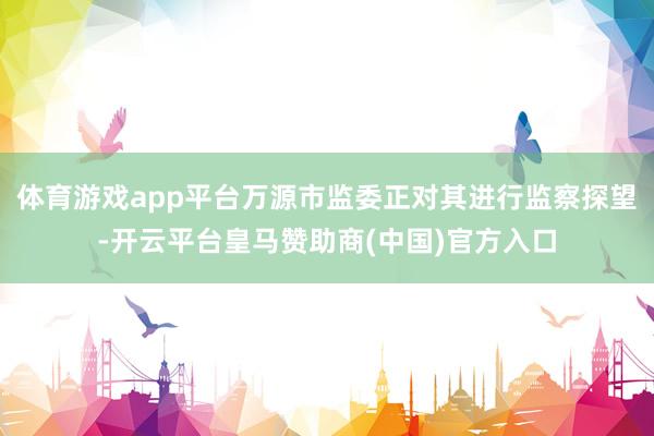 体育游戏app平台万源市监委正对其进行监察探望-开云平台皇马赞助商(中国)官方入口